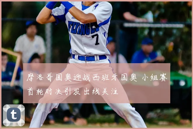 摩洛哥国奥迎战西班牙国奥 小组赛首轮对决引发出线关注