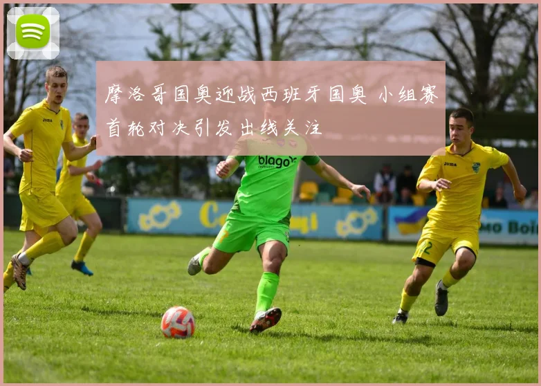 摩洛哥国奥迎战西班牙国奥 小组赛首轮对决引发出线关注