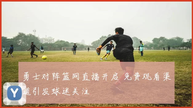 勇士对阵篮网直播开启 免费观看渠道引发球迷关注